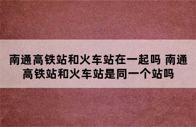 南通高铁站和火车站在一起吗 南通高铁站和火车站是同一个站吗